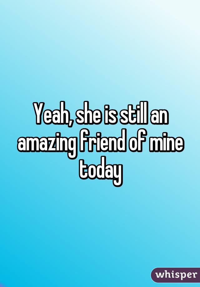 Yeah, she is still an amazing friend of mine today