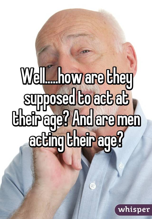 Well.....how are they supposed to act at their age? And are men acting their age?