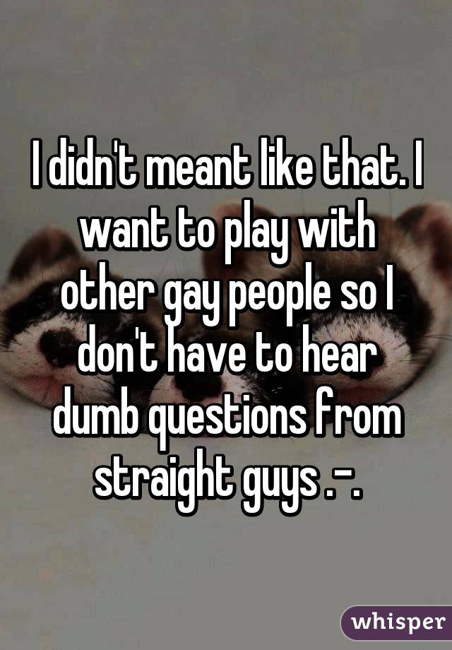 I didn't meant like that. I want to play with other gay people so I don't have to hear dumb questions from straight guys .-.