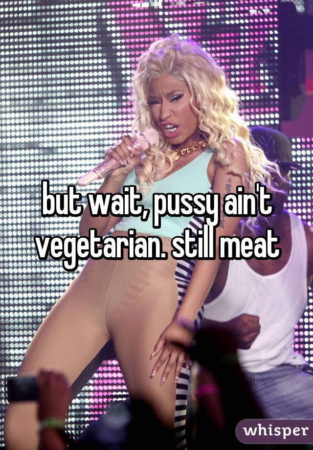 but wait, pussy ain't vegetarian. still meat