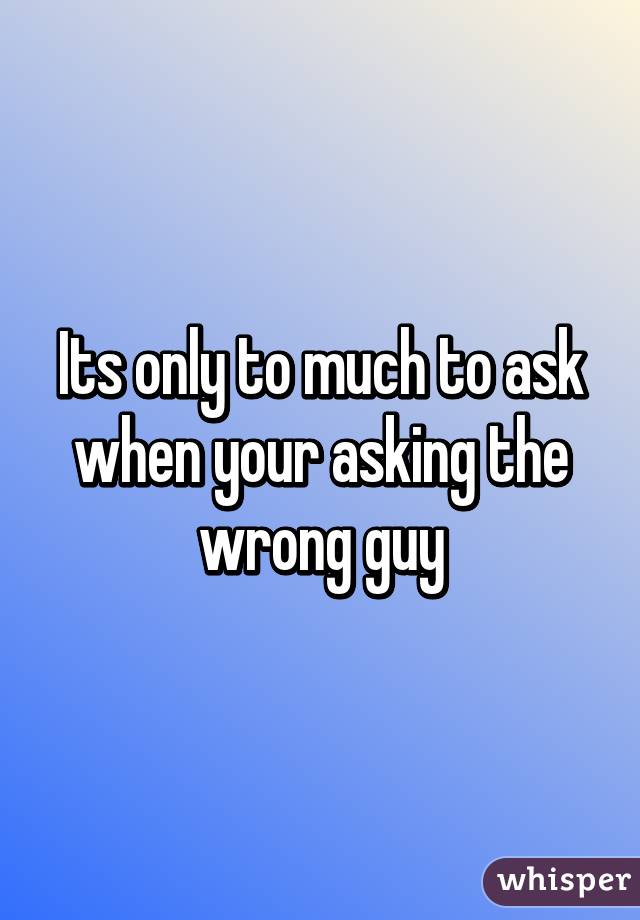 Its only to much to ask when your asking the wrong guy