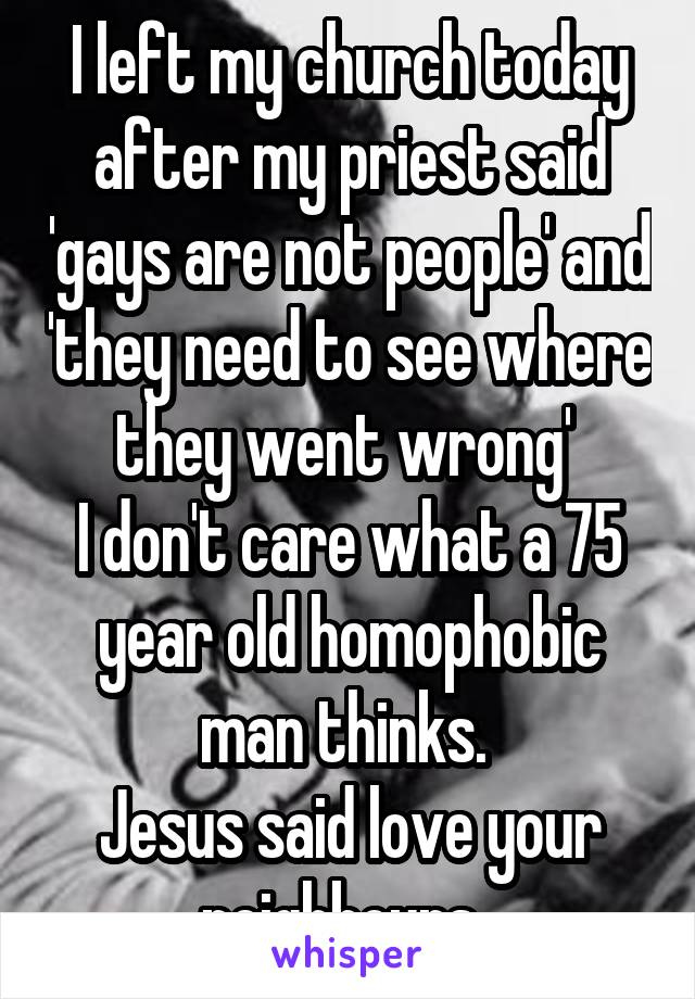 I left my church today after my priest said 'gays are not people' and 'they need to see where they went wrong' 
I don't care what a 75 year old homophobic man thinks. 
Jesus said love your neighbours. 