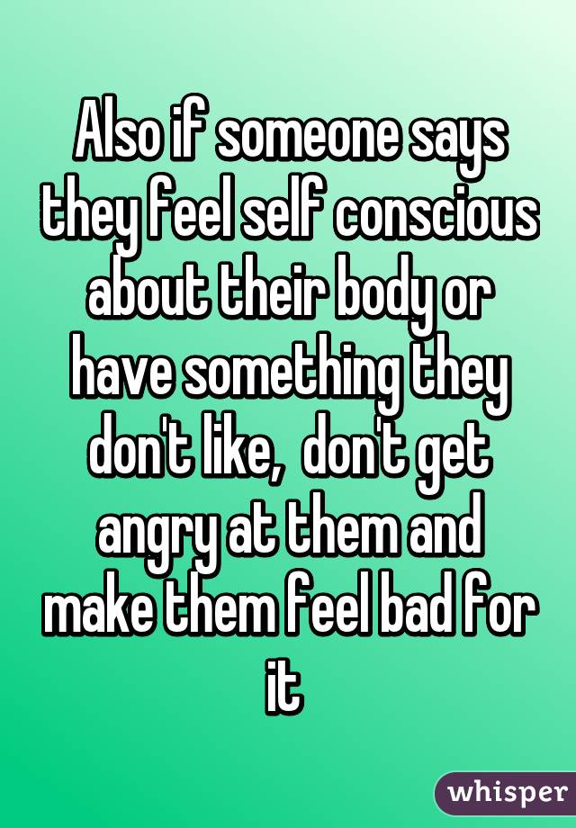 Also if someone says they feel self conscious about their body or have something they don't like,  don't get angry at them and make them feel bad for it 