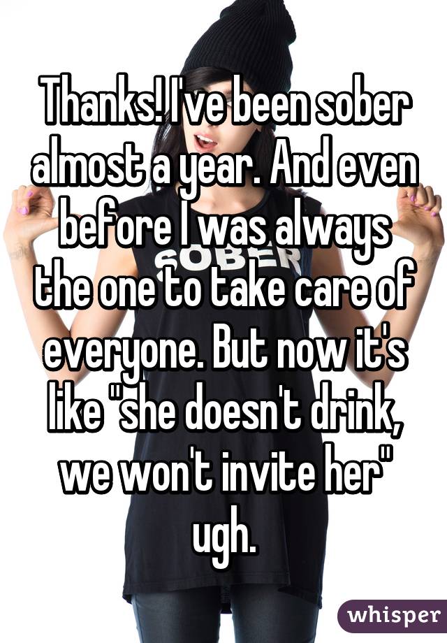 Thanks! I've been sober almost a year. And even before I was always the one to take care of everyone. But now it's like "she doesn't drink, we won't invite her" ugh.