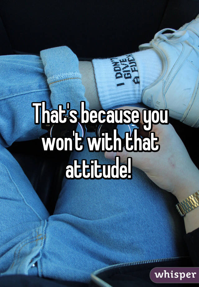 That's because you won't with that attitude! 