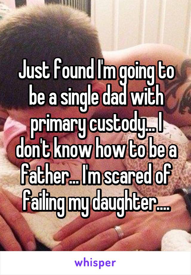 Just found I'm going to be a single dad with primary custody... I don't know how to be a father... I'm scared of failing my daughter....