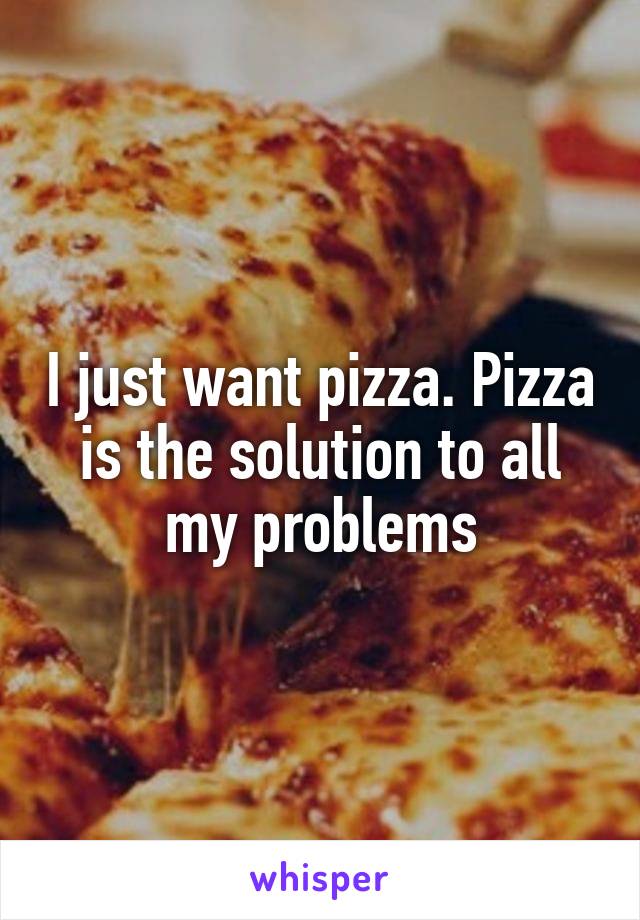 I just want pizza. Pizza is the solution to all my problems