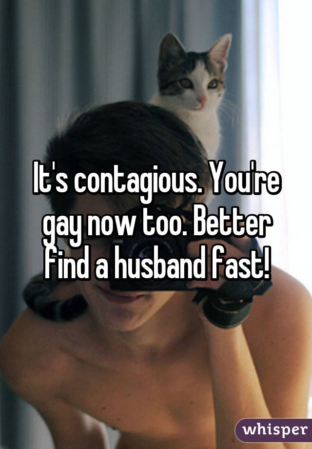 It's contagious. You're gay now too. Better find a husband fast!