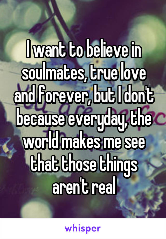 I want to believe in soulmates, true love and forever, but I don't because everyday, the world makes me see that those things aren't real