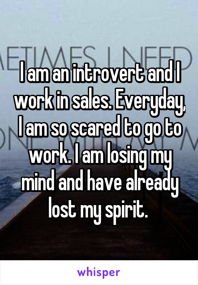 I am an introvert and I work in sales. Everyday, I am so scared to go to work. I am losing my mind and have already lost my spirit. 