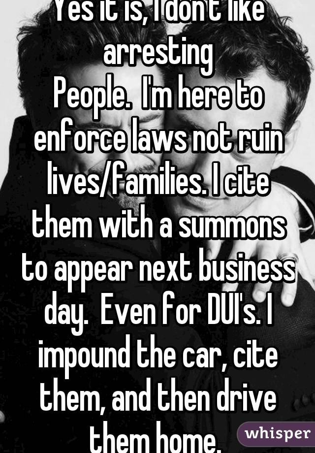 Yes it is, I don't like arresting
People.  I'm here to enforce laws not ruin lives/families. I cite them with a summons to appear next business day.  Even for DUI's. I impound the car, cite them, and then drive them home. 