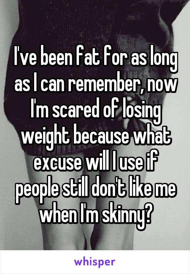 I've been fat for as long as I can remember, now I'm scared of losing weight because what excuse will I use if people still don't like me when I'm skinny?