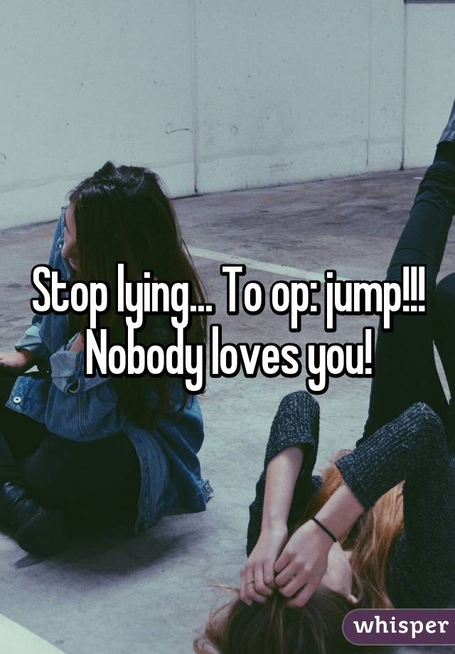 Stop lying... To op: jump!!! Nobody loves you!