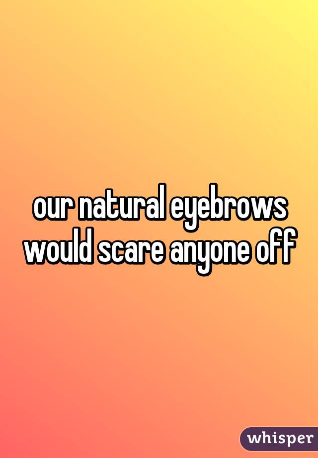 our natural eyebrows would scare anyone off