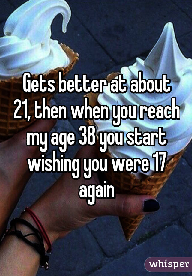 Gets better at about 21, then when you reach my age 38 you start wishing you were 17 again