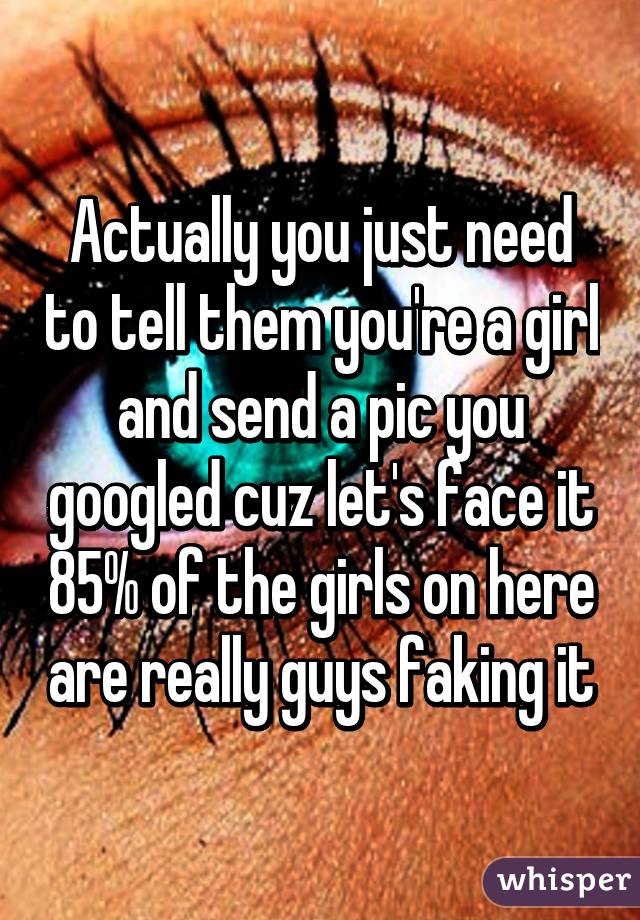 Actually you just need to tell them you're a girl and send a pic you googled cuz let's face it 85% of the girls on here are really guys faking it