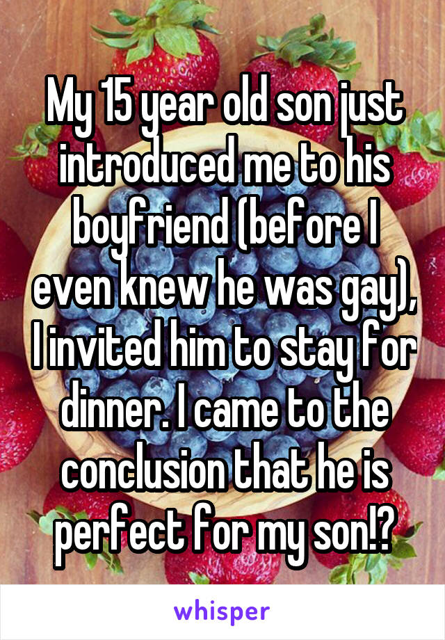 My 15 year old son just introduced me to his boyfriend (before I even knew he was gay), I invited him to stay for dinner. I came to the conclusion that he is perfect for my son!🙊