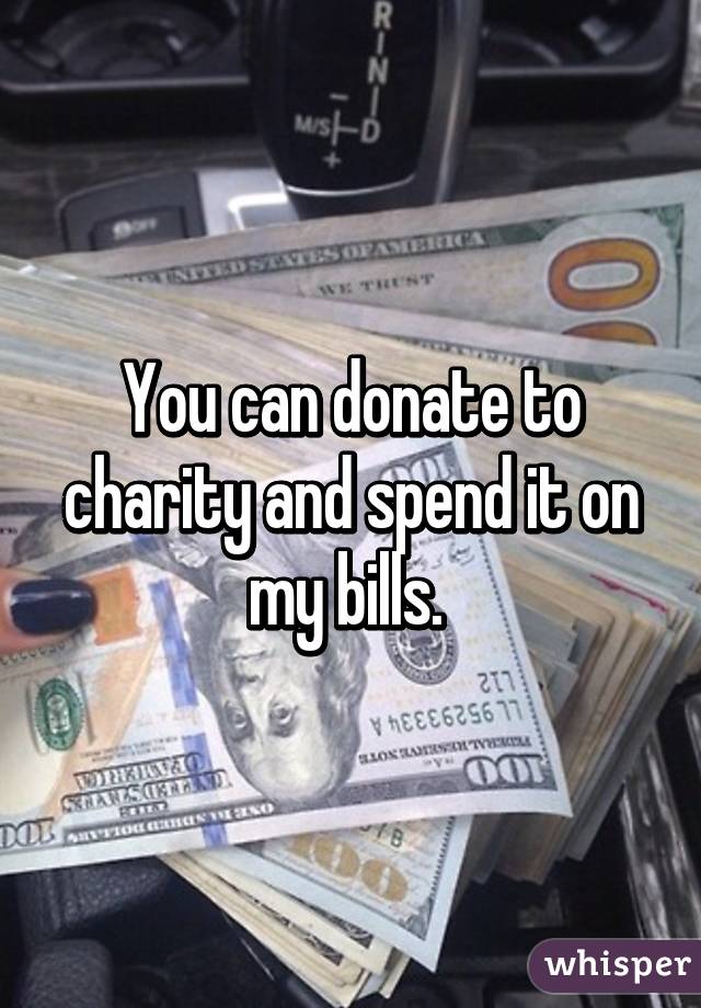 You can donate to charity and spend it on my bills. 