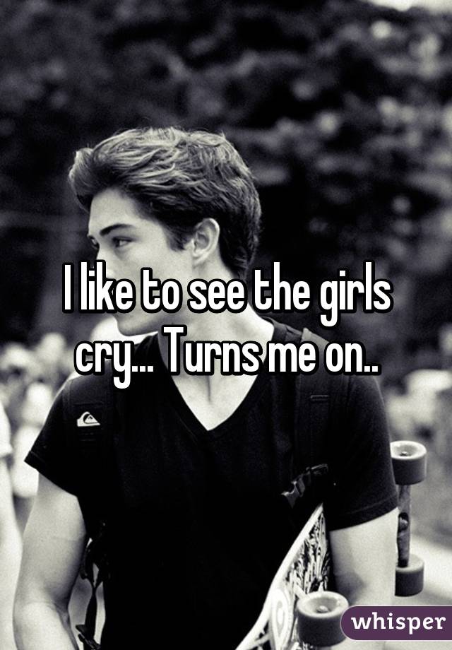 I like to see the girls cry... Turns me on..