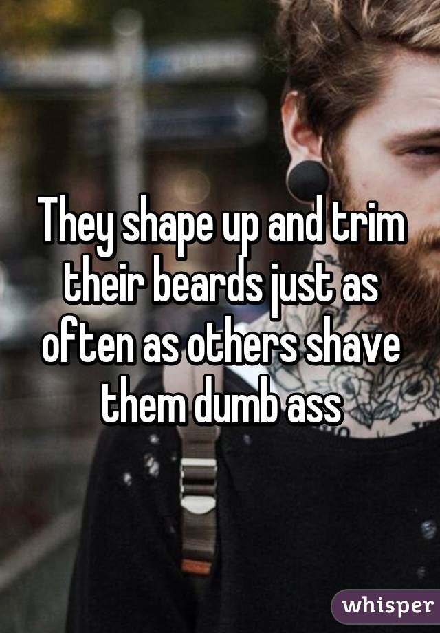 They shape up and trim their beards just as often as others shave them dumb ass
