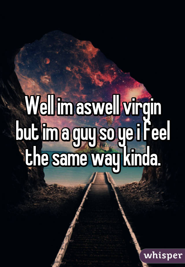 Well im aswell virgin but im a guy so ye i feel the same way kinda.