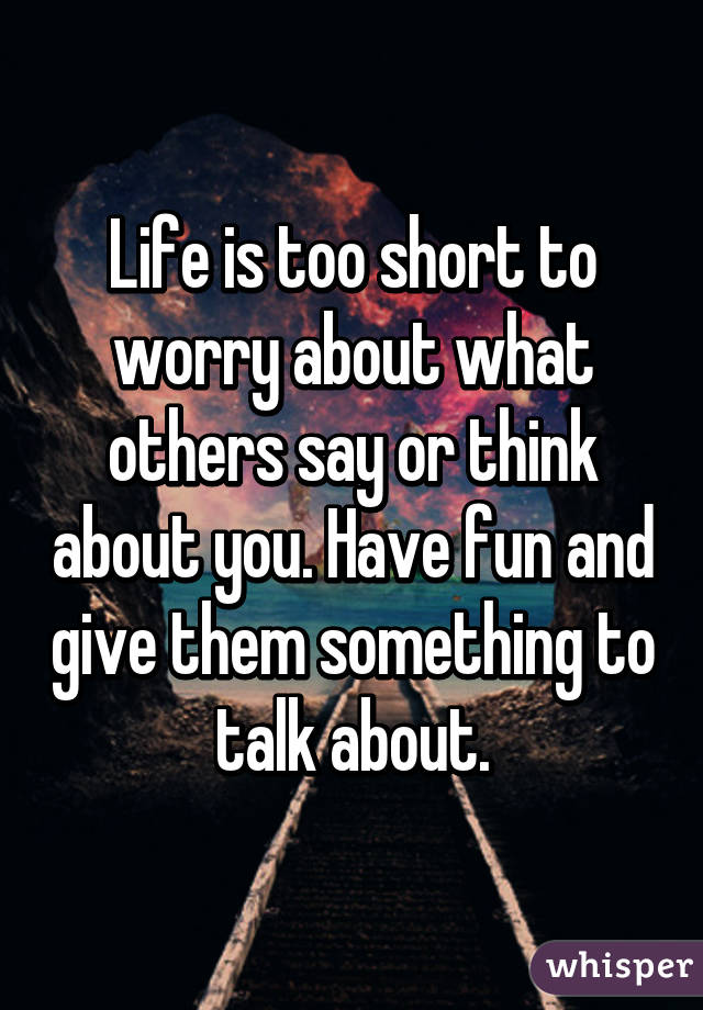 Life is too short to worry about what others say or think about you. Have fun and give them something to talk about.