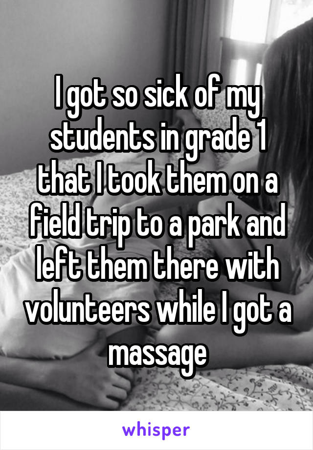 I got so sick of my students in grade 1 that I took them on a field trip to a park and left them there with volunteers while I got a massage