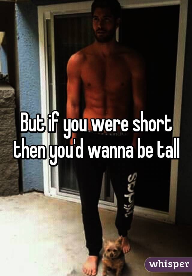 But if you were short then you'd wanna be tall