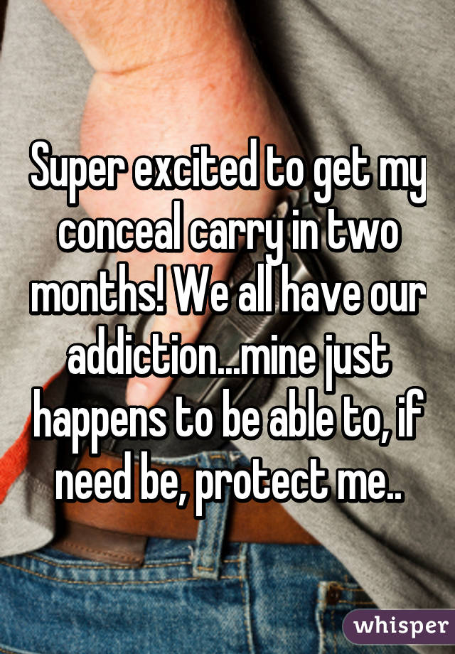 Super excited to get my conceal carry in two months! We all have our addiction...mine just happens to be able to, if need be, protect me..