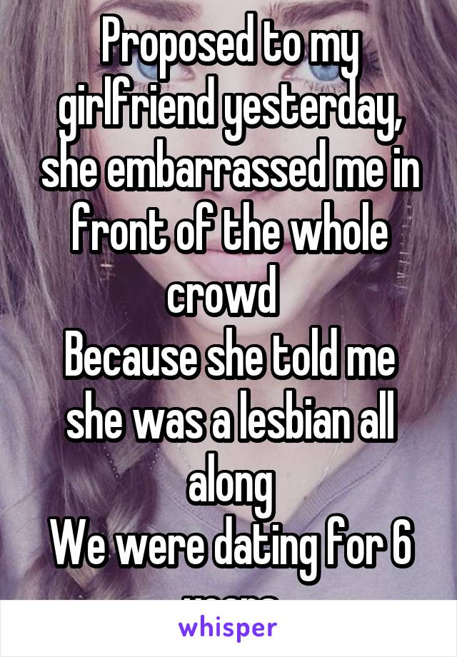 Proposed to my girlfriend yesterday, she embarrassed me in front of the whole crowd  
Because she told me she was a lesbian all along
We were dating for 6 years