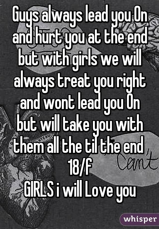 Guys always lead you On and hurt you at the end but with girls we will always treat you right and wont lead you On but will take you with them all the til the end 
18/f
GIRLS i will Love you
