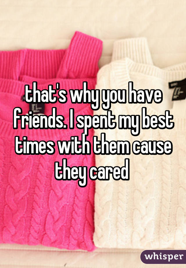 that's why you have friends. I spent my best times with them cause they cared 