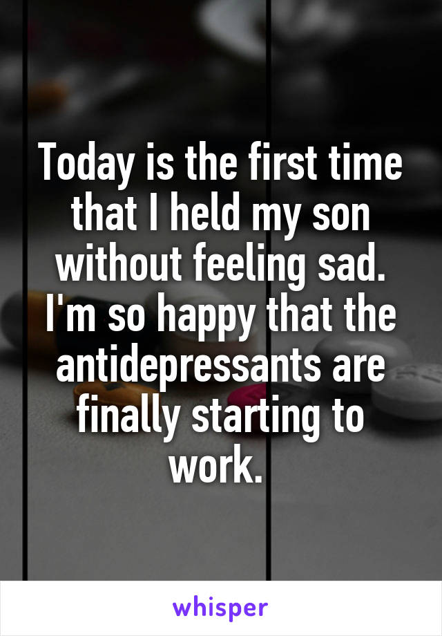 Today is the first time that I held my son without feeling sad. I'm so happy that the antidepressants are finally starting to work. 