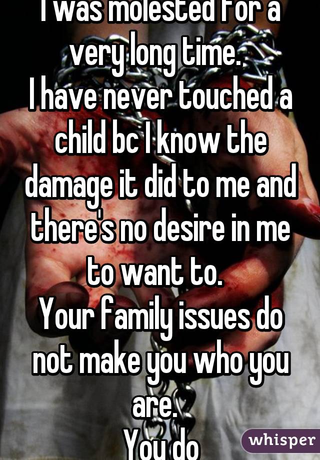 I was molested for a very long time.  
I have never touched a child bc I know the damage it did to me and there's no desire in me to want to.  
Your family issues do not make you who you are.  
You do