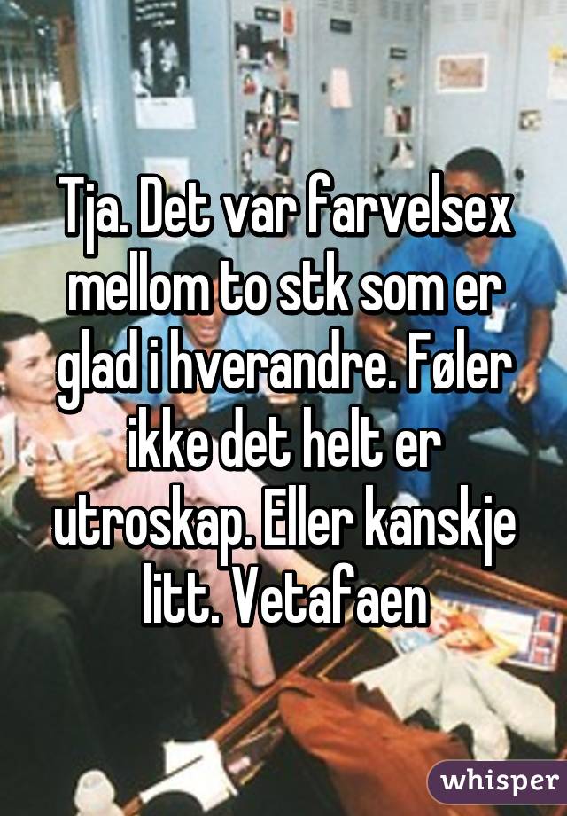 Tja. Det var farvelsex mellom to stk som er glad i hverandre. Føler ikke det helt er utroskap. Eller kanskje litt. Vetafaen