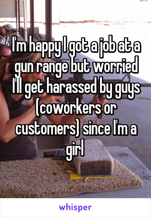 I'm happy I got a job at a gun range but worried I'll get harassed by guys (coworkers or customers) since I'm a girl 
