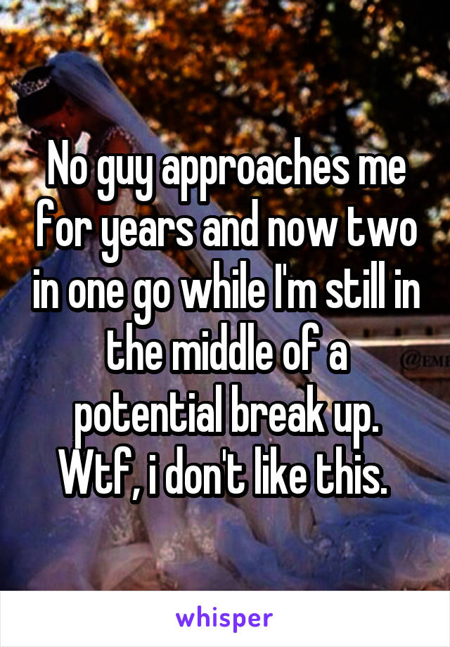 No guy approaches me for years and now two in one go while I'm still in the middle of a potential break up. Wtf, i don't like this. 