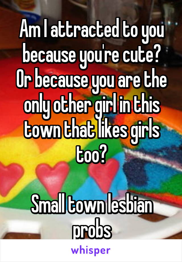 Am I attracted to you because you're cute?
Or because you are the only other girl in this town that likes girls too?

Small town lesbian probs