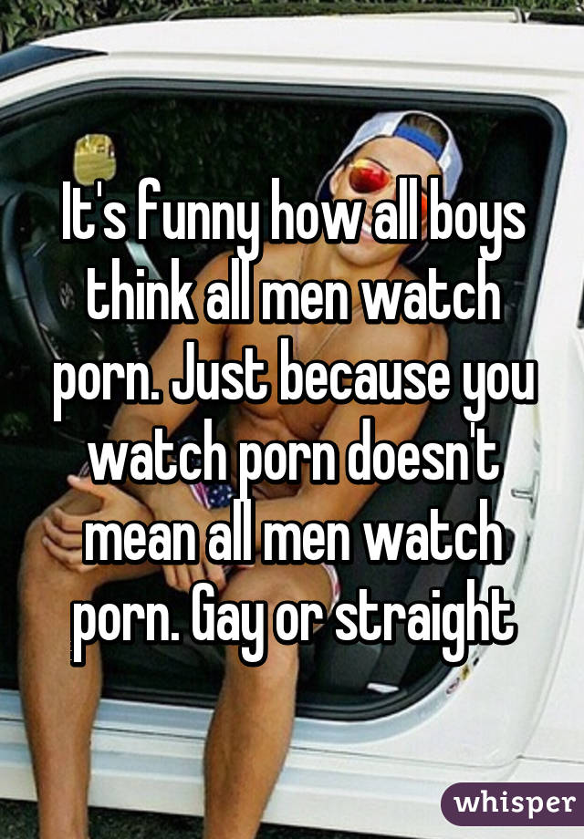 It's funny how all boys think all men watch porn. Just because you watch porn doesn't mean all men watch porn. Gay or straight