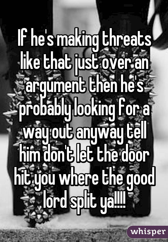 If he's making threats like that just over an argument then he's probably looking for a way out anyway tell him don't let the door hit you where the good lord split ya!!!!