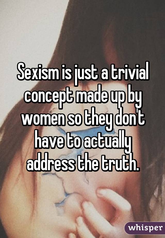 Sexism is just a trivial concept made up by women so they don't have to actually address the truth.