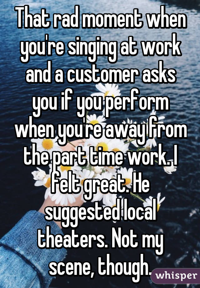 That rad moment when you're singing at work and a customer asks you if you perform when you're away from the part time work. I felt great. He suggested local theaters. Not my scene, though.
