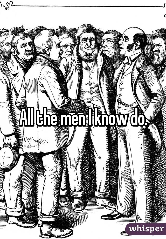 All the men I know do.