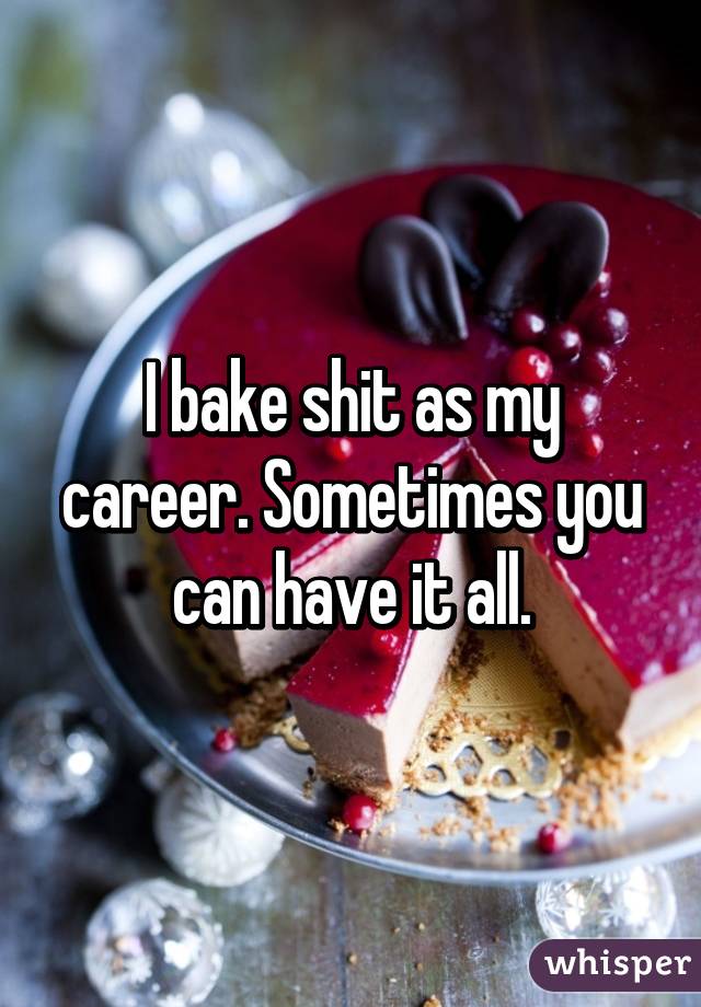 I bake shit as my career. Sometimes you can have it all.