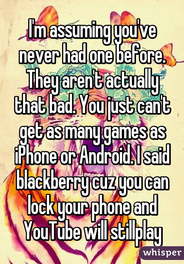 I'm assuming you've never had one before. They aren't actually that bad. You just can't get as many games as iPhone or Android. I said blackberry cuz you can lock your phone and YouTube will stillplay