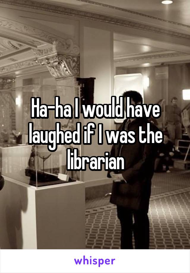 Ha-ha I would have laughed if I was the librarian