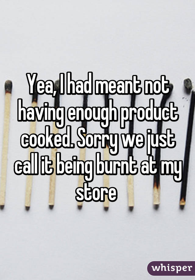 Yea, I had meant not having enough product cooked. Sorry we just call it being burnt at my store 