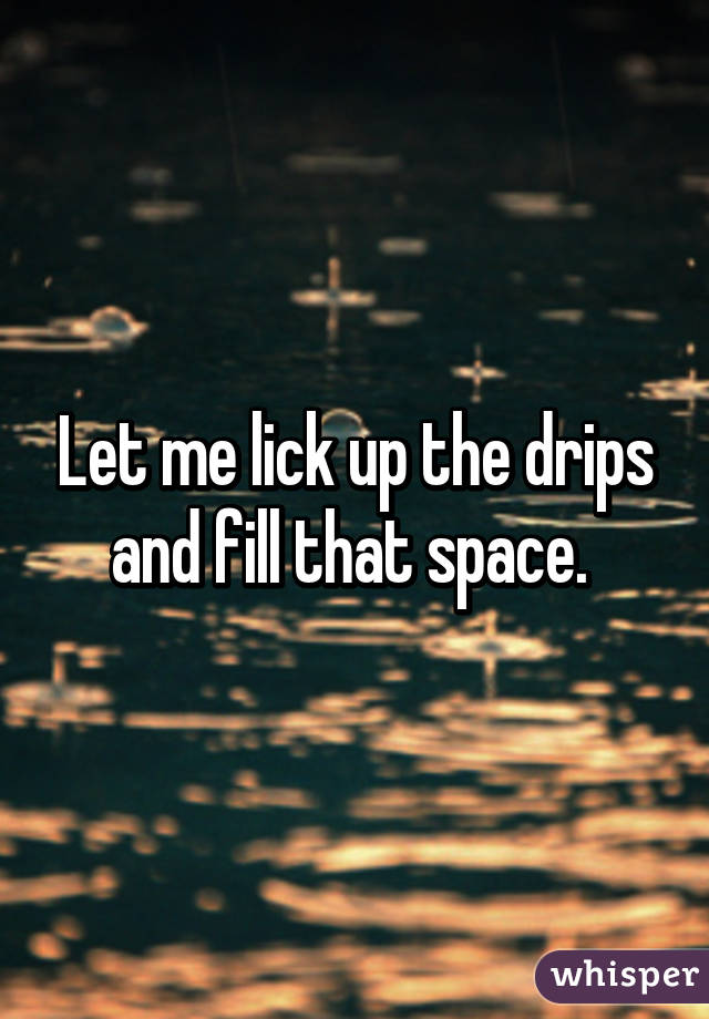 Let me lick up the drips and fill that space. 