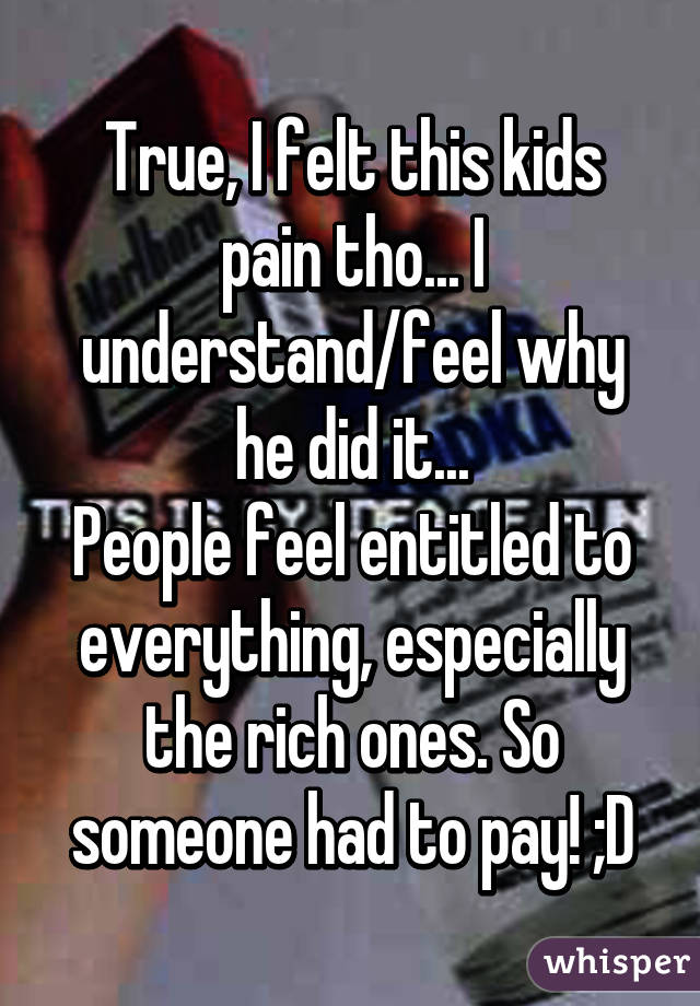 True, I felt this kids pain tho... I understand/feel why he did it...
People feel entitled to everything, especially the rich ones. So someone had to pay! ;D
