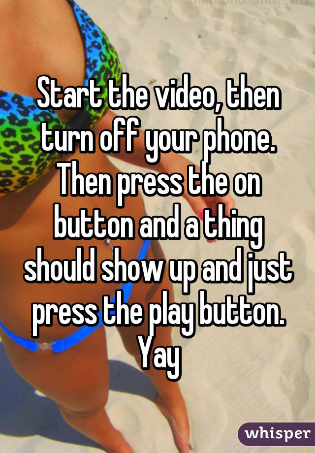 Start the video, then turn off your phone. Then press the on button and a thing should show up and just press the play button. Yay